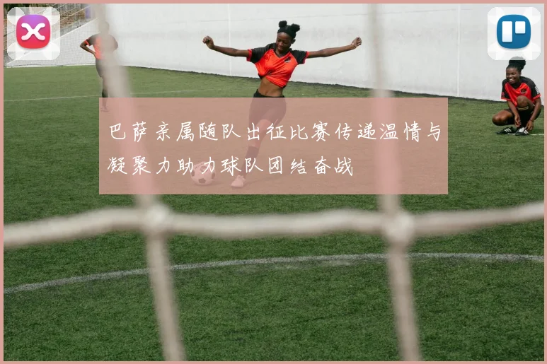 巴萨亲属随队出征比赛传递温情与凝聚力助力球队团结奋战