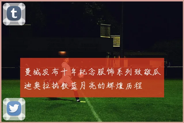 曼城发布十年纪念服饰系列致敬瓜迪奥拉执教蓝月亮的辉煌历程