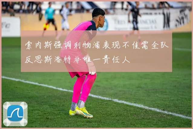 索内斯强调利物浦表现不佳需全队反思斯洛特非唯一责任人
