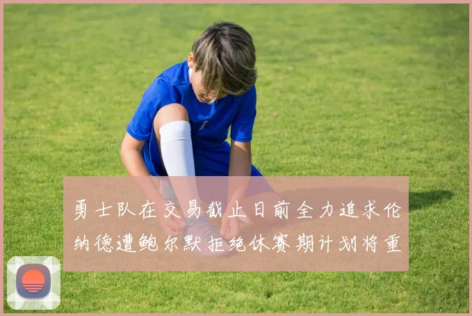 勇士队在交易截止日前全力追求伦纳德遭鲍尔默拒绝休赛期计划将重启谈判