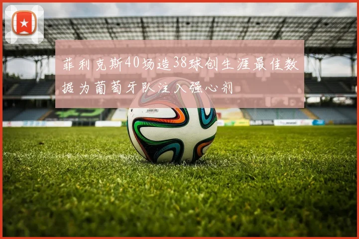菲利克斯40场造38球创生涯最佳数据为葡萄牙队注入强心剂