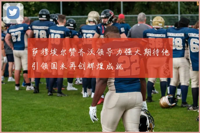 萨穆埃尔赞齐沃领导力强大期待他引领国米再创辉煌成就
