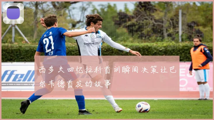 西多夫回忆拉科首训瞬间决策让巴尔韦德首发的故事