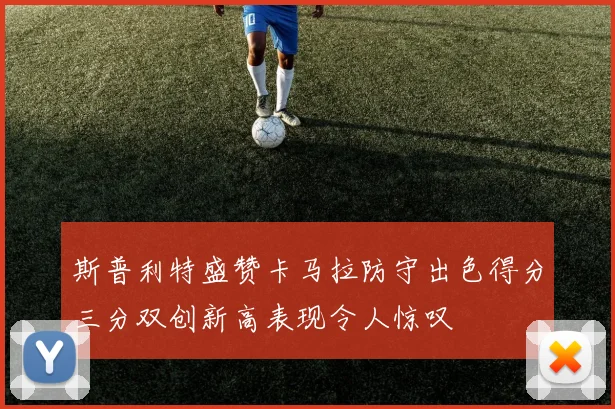 斯普利特盛赞卡马拉防守出色得分三分双创新高表现令人惊叹