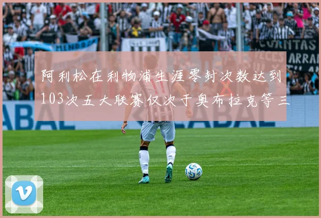 阿利松在利物浦生涯零封次数达到103次五大联赛仅次于奥布拉克等三人