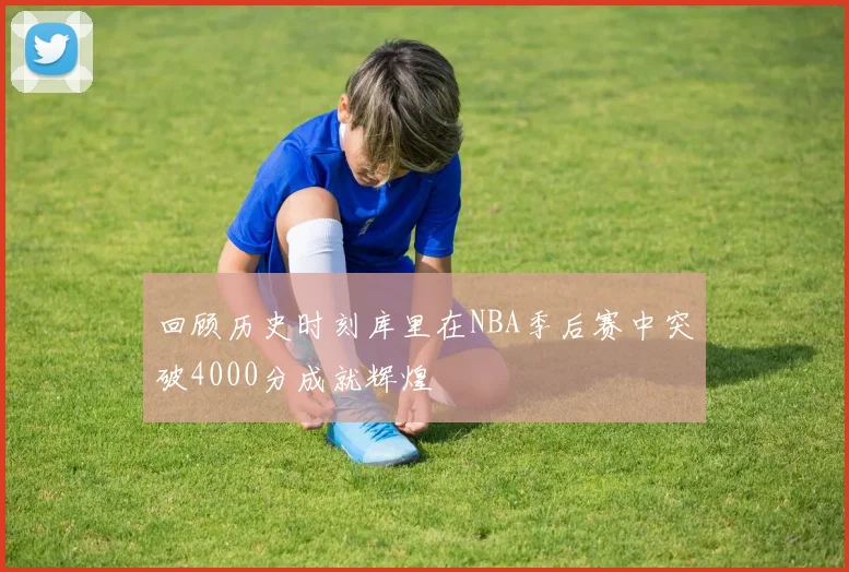 回顾历史时刻库里在NBA季后赛中突破4000分成就辉煌