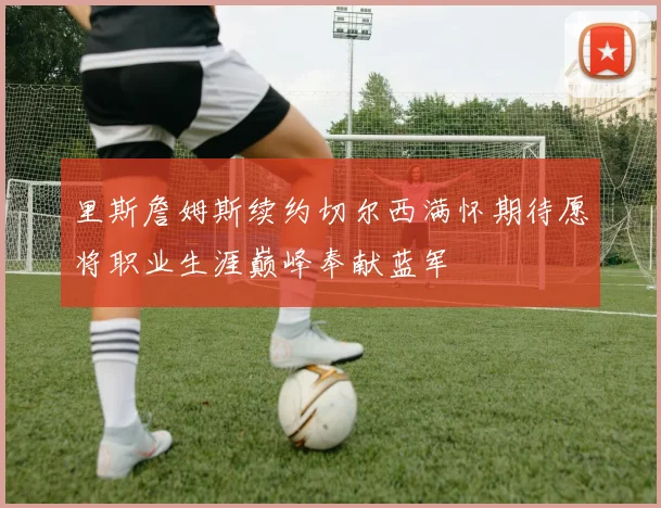 里斯詹姆斯续约切尔西满怀期待愿将职业生涯巅峰奉献蓝军