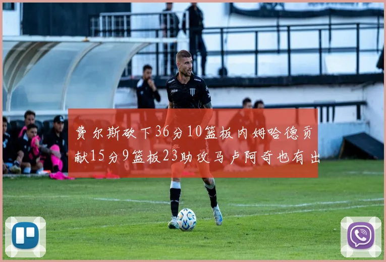 费尔斯砍下36分10篮板内姆哈德贡献15分9篮板23助攻马卢阿奇也有出色表现18分14篮板