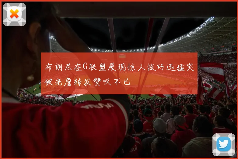 布朗尼在G联盟展现惊人技巧迅猛突破老詹转发赞叹不已