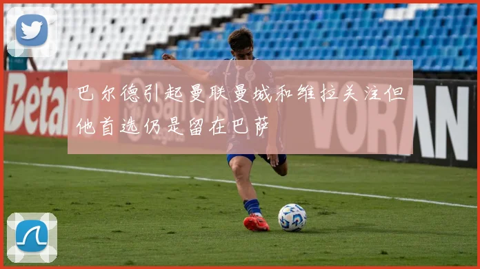 巴尔德引起曼联曼城和维拉关注但他首选仍是留在巴萨