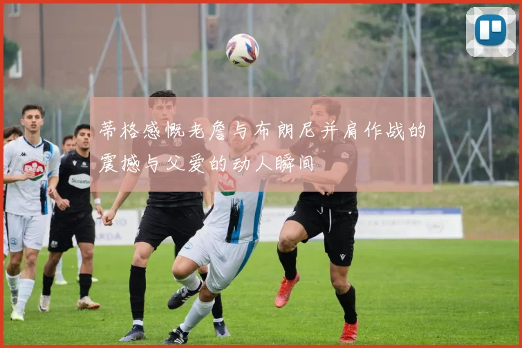 蒂格感慨老詹与布朗尼并肩作战的震撼与父爱的动人瞬间
