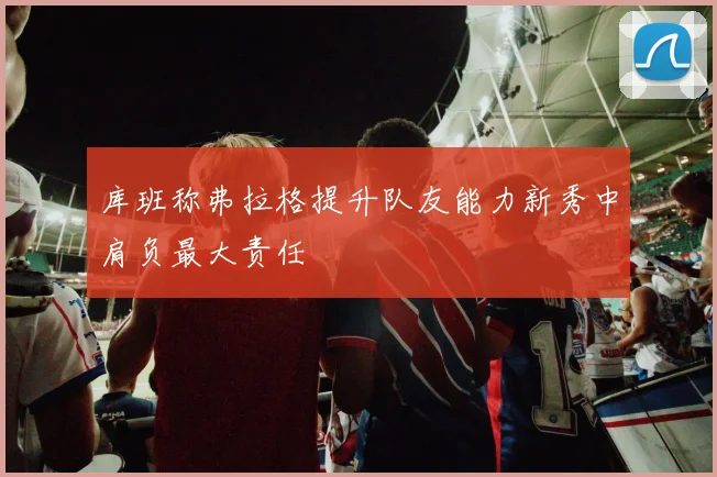 库班称弗拉格提升队友能力新秀中肩负最大责任