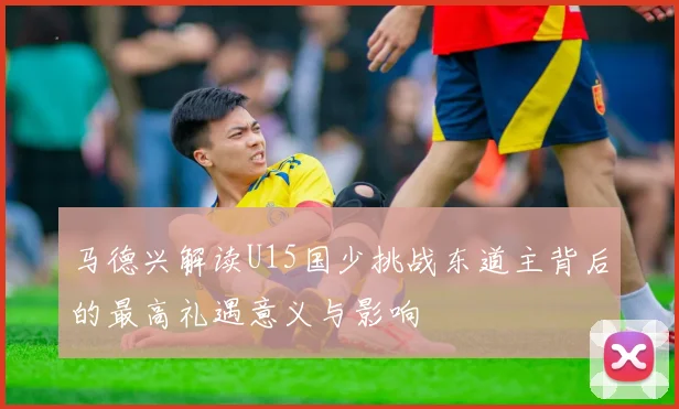 马德兴解读U15国少挑战东道主背后的最高礼遇意义与影响