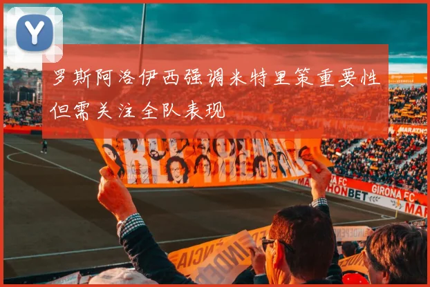罗斯阿洛伊西强调米特里策重要性但需关注全队表现