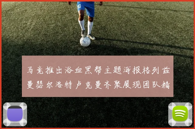 马竞推出浴血黑帮主题海报格列兹曼瑟尔洛特卢克曼齐聚展现团队精神
