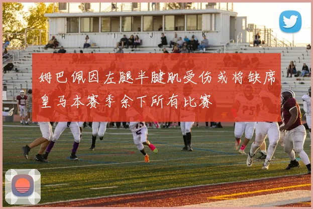 姆巴佩因左腿半腱肌受伤或将缺席皇马本赛季余下所有比赛