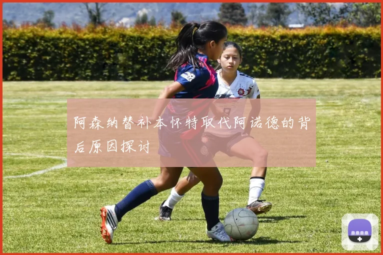 阿森纳替补本怀特取代阿诺德的背后原因探讨