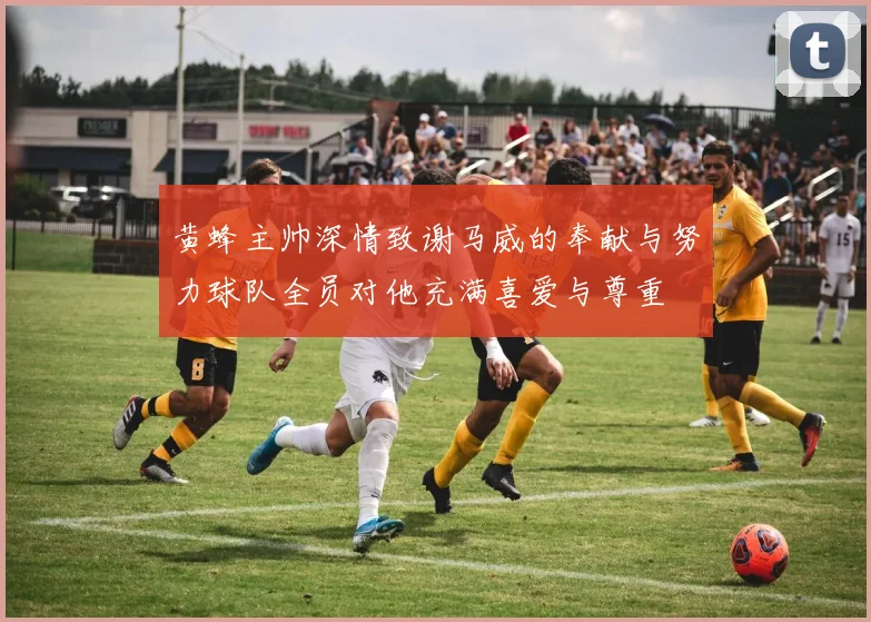 黄蜂主帅深情致谢马威的奉献与努力球队全员对他充满喜爱与尊重