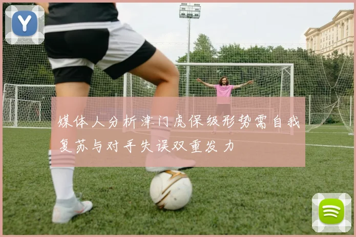 媒体人分析津门虎保级形势需自我复苏与对手失误双重发力
