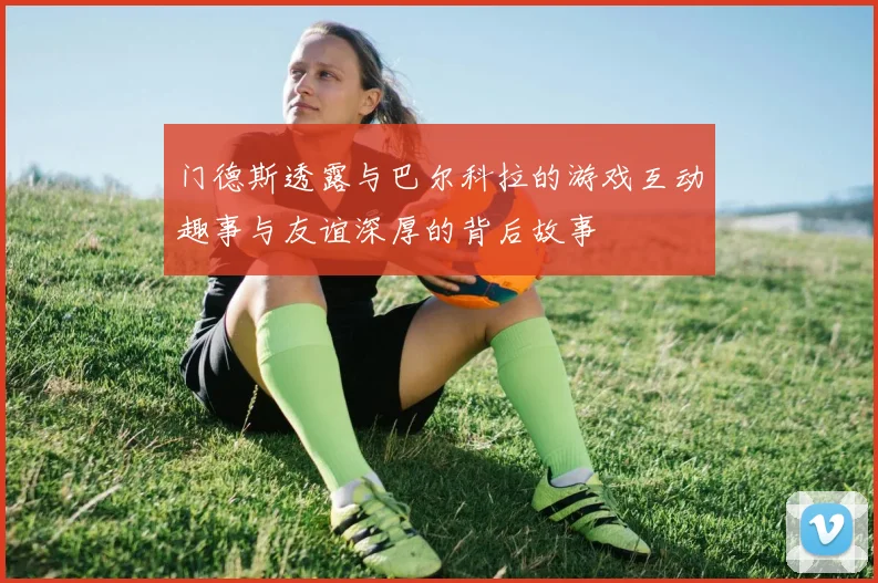 门德斯透露与巴尔科拉的游戏互动趣事与友谊深厚的背后故事