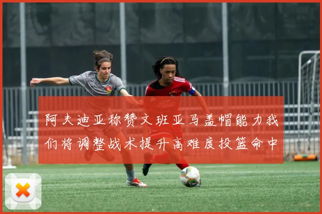 阿夫迪亚称赞文班亚马盖帽能力我们将调整战术提升高难度投篮命中率