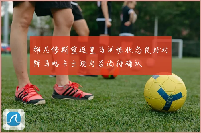 维尼修斯重返皇马训练状态良好对阵马略卡出场与否尚待确认