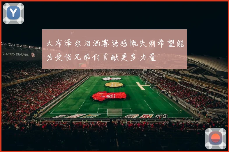 大布泽尔泪洒赛场感慨失利希望能为受伤兄弟们贡献更多力量