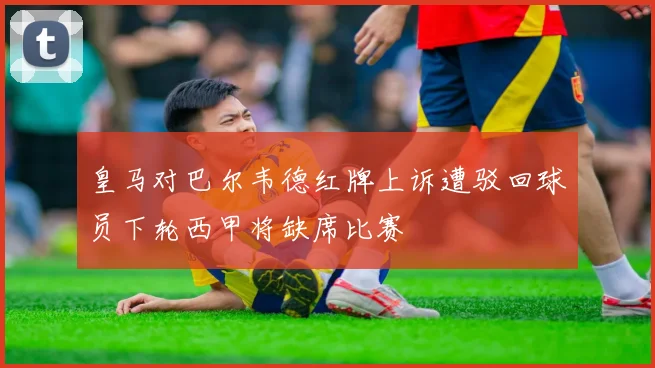 皇马对巴尔韦德红牌上诉遭驳回球员下轮西甲将缺席比赛