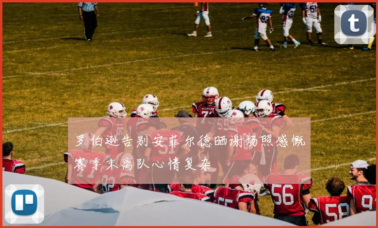 罗伯逊告别安菲尔德晒谢场照感慨赛季末离队心情复杂