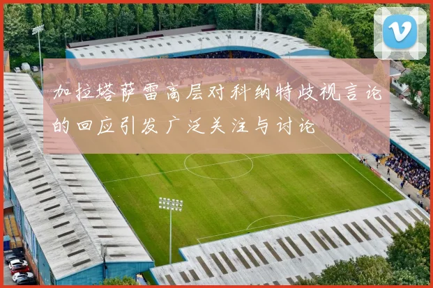加拉塔萨雷高层对科纳特歧视言论的回应引发广泛关注与讨论